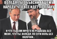 волёдя, ты объясни вашему народу, что всё идёт по плану и что ты сам ничего не решаешь без меня...что ты, волёдя, по сути ноль без палочки...