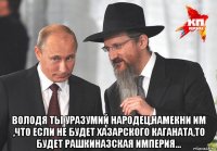  володя ты уразумий народец,намекни им ,что если не будет хазарского каганата,то будет рашкиназская империя...