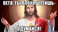 петя, ты плохо шутишь- одумайся!