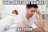 у нас ничего не выйдет ты тупой