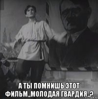  а ты помнишь этот фильм,,молодая гвардия,,?