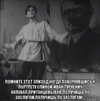  помните этот эпизод,когда повернувшись к портрету спиной-иван туркенич напевал,пританцовывая,,получишь по заслугам,получишь по заслугам!,,