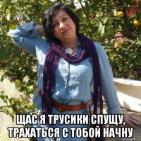  щас я трусики спущу, трахаться с тобой начну