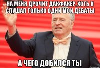 на меня дрочит дакфакер, хоть и слушал только одни мои дебаты а чего добился ты