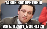 такой калоритный аж блевануть хочется