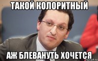 такой колоритный аж блевануть хочется