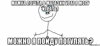 мамка пошла в магазин ура! я могу играть! можно я пойду погулять?