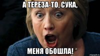 а тереза-то, сука, меня обошла!