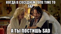 когда в соседнем топе time to fap а ты постишь sad