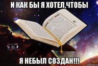 и как бы я хотел,чтобы я небыл создан!!!