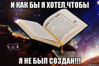 и как бы я хотел,чтобы я не был создан!!!