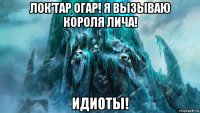 лок'тар огар! я вызываю короля лича! идиоты!