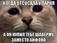 когда отсосала у парня а он купил тебе шаверму заместо айфона