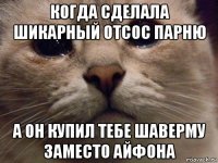 когда сделала шикарный отсос парню а он купил тебе шаверму заместо айфона