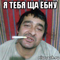я тебя ща ёбну 