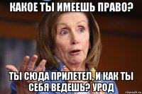 какое ты имеешь право? ты сюда прилетел, и как ты себя ведешь? урод