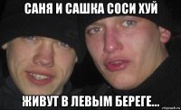 саня и сашка соси хуй живут в левым береге...