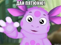 дай пятюню! 