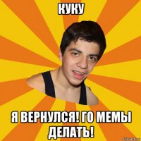куку я вернулся! го мемы делать!