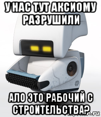 у нас тут аксиому разрушили ало это рабочий с строительства?