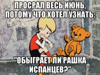 просрал весь июнь, потому что хотел узнать: "обыграет ли рашка испанцев?"