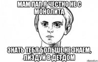 мам пап я честно не с монолита знать тебя больше не знаем, пиздуй в детдом