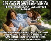 митя. прости меня. лена. ты мне не поверил… митя, ты мне не поверил. (плачет.) митя. я же не знал! слушай, лена, а тебе было очень больно? лена. что? (всхлипывает.) митя. ну… когда в камень превращалась. лена. не очень, страшно только. будто в капкан попала. потом тяжело-тяжело… холодно-холодно. а потом все равно.