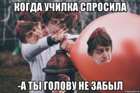 когда училка спросила -а ты голову не забыл