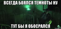всегда боялся темноты ну тут бы я обосрался