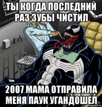 ты когда последний раз зубы чистил 2007 мама отправила меня паук угандошел