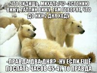-что видишь, михалыч? -эстонию вижу, таллин вижу, там говорят, что до них 2 дня ходу -правда два дня? -ну если ещё поспать часов 45-47, то правда