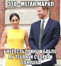 это - меган маркл у неё есть принц и бабло, а у тебя хуй с горы и однушка.