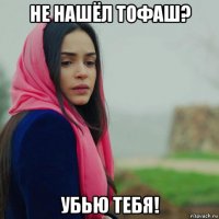 не нашёл тофаш? убью тебя!