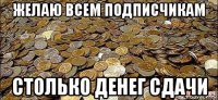 желаю всем подписчикам столько денег сдачи