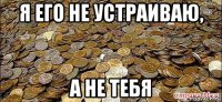 я его не устраиваю, а не тебя