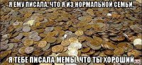 я ему писала, что я из нормальной семьи, я тебе писала мемы, что ты хороший