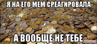я на его мем среагировала а вообще не тебе
