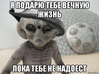 я подарю тебе вечную жизнь пока тебе не надоест