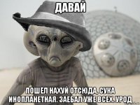 давай пошёл нахуй отсюда, сука инопланетная. заебал уже всех. урод