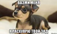 вазми меня я расхуярю твой зад