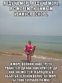я еду на море, я еду на море, я с морем любимым увижуся вскоре. и море волною навстречу рванётся, да как заискрится! да как засмеётся! я брошусь в объятья зелёной волне! ах, море, ты тоже скучало по мне!
