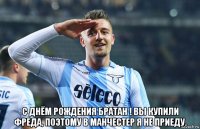  с днём рождения братан ! вы купили фреда, поэтому в манчестер я не приеду.