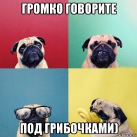 громко говорите под грибочками)