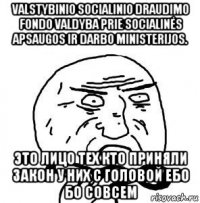 valstybinio socialinio draudimo fondo valdyba prie socialinės apsaugos ir darbo ministerijos. это лицо тех кто приняли закон у них с головой ебо бо совсем