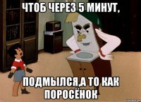 чтоб через 5 минут, подмылся,а то как поросёнок