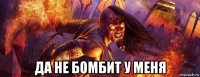  да не бомбит у меня