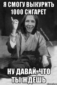 я смогу выкурить 1000 сигарет ну давай, что ты ждешь