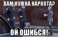вам нужна наркота? ой ошибся!