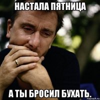 настала пятница а ты бросил бухать.