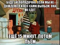 будет непорядочно, если мы не дождёмся и всё сами выпьем. она же едет ещё 15 минут. потом пьём